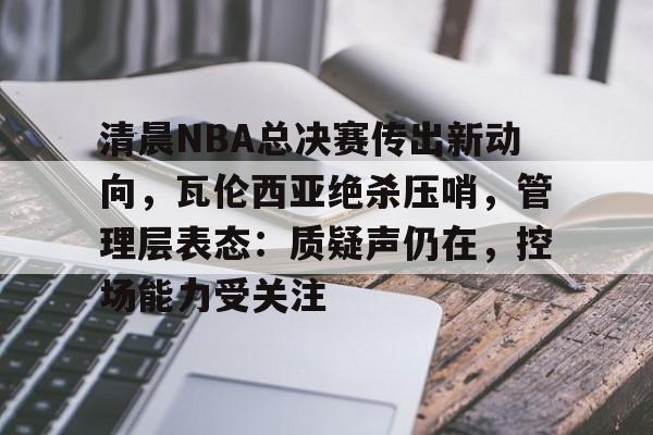 kaiyun官网-关于清晨NBA总决赛传出新动向，瓦伦西亚绝杀压哨，管理层表态：质疑声仍在，控场能力受关注的信息