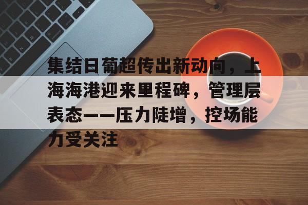 kaiyun官网-包含集结日葡超传出新动向，上海海港迎来里程碑，管理层表态——压力陡增，控场能力受关注的词条